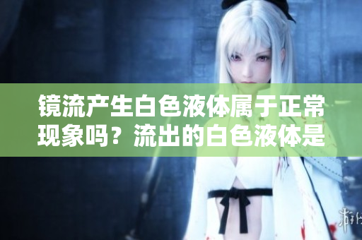 鏡流產(chǎn)生白色液體屬于正?，F(xiàn)象嗎？流出的白色液體是否合乎健康標(biāo)準(zhǔn)？