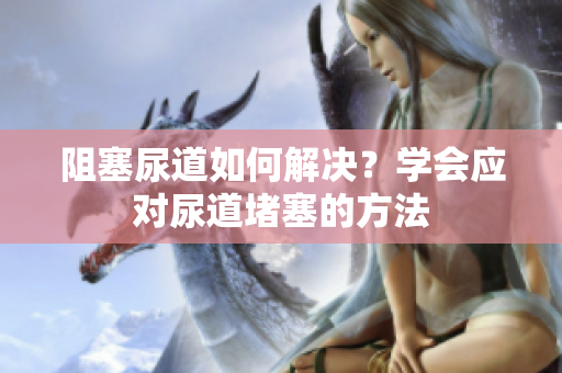 阻塞尿道如何解決？學(xué)會(huì)應(yīng)對(duì)尿道堵塞的方法
