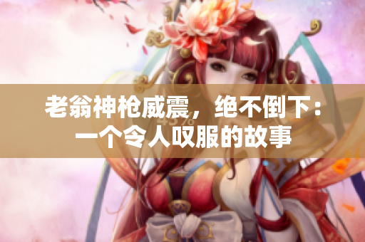 老翁神槍威震，絕不倒下：一個(gè)令人嘆服的故事