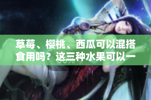 草莓、櫻桃、西瓜可以混搭食用嗎？這三種水果可以一起吃嗎？