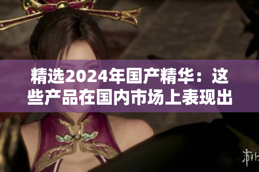 精選2024年國產(chǎn)精華：這些產(chǎn)品在國內(nèi)市場上表現(xiàn)出色，值得一試