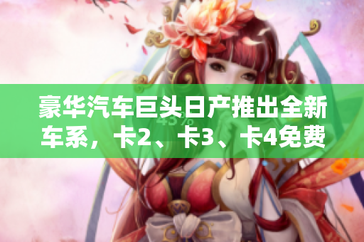 豪華汽車巨頭日產(chǎn)推出全新車系，卡2、卡3、卡4免費豪華嘗鮮！