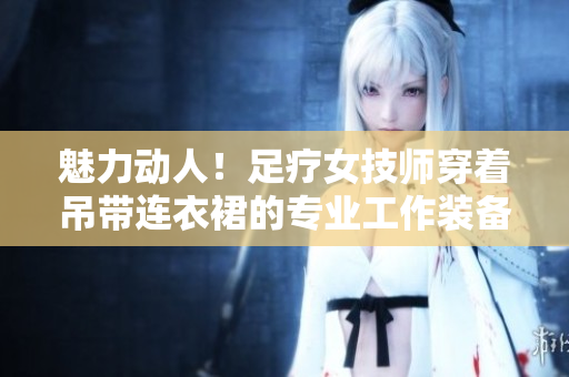 魅力動人！足療女技師穿著吊帶連衣裙的專業(yè)工作裝備