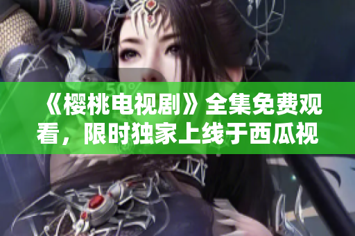 《櫻桃電視劇》全集免費(fèi)觀看，限時(shí)獨(dú)家上線于西瓜視頻平臺(tái)！