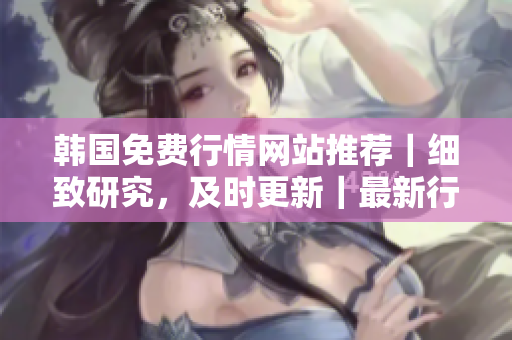 韓國(guó)免費(fèi)行情網(wǎng)站推薦｜細(xì)致研究，及時(shí)更新｜最新行情，全面解讀