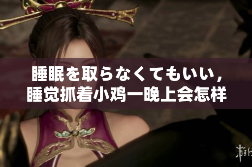 睡眠を取らなくてもいい，睡覺抓著小雞一晚上會怎樣，睡過年紀(jì)最大的多少歲六十多，水潤緊致銷魂低吟古代，水潤緊致銷魂低吟，說說都是怎么的干對象的898