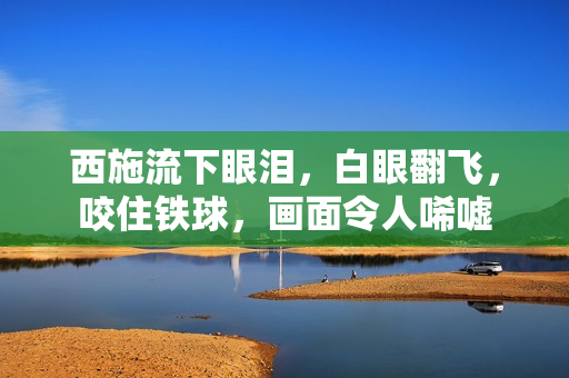 西施流下眼淚，白眼翻飛，咬住鐵球，畫(huà)面令人唏噓