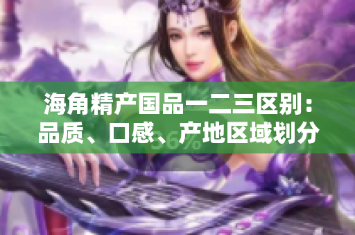 海角精產(chǎn)國(guó)品一二三區(qū)別：品質(zhì)、口感、產(chǎn)地區(qū)域劃分詳解