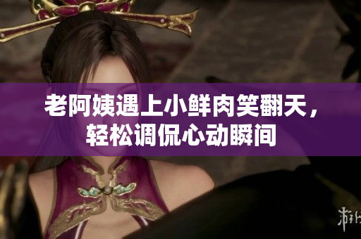 老阿姨遇上小鮮肉笑翻天，輕松調侃心動瞬間