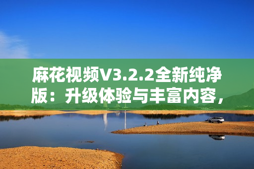 麻花視頻V3.2.2全新純凈版：升級體驗與豐富內容，暢享流暢觀影