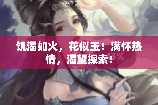 饑渴如火，花似玉！滿懷熱情，渴望探索！