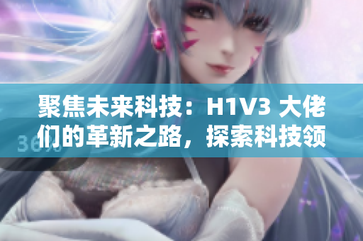 聚焦未來科技：H1V3 大佬們的革新之路，探索科技領域的創(chuàng)新思維和前沿技術