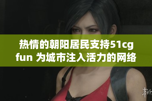 熱情的朝陽居民支持51cgfun 為城市注入活力的網(wǎng)絡娛樂平臺