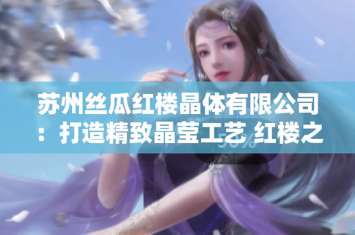 蘇州絲瓜紅樓晶體有限公司：打造精致晶瑩工藝 紅樓之美閃耀新時代