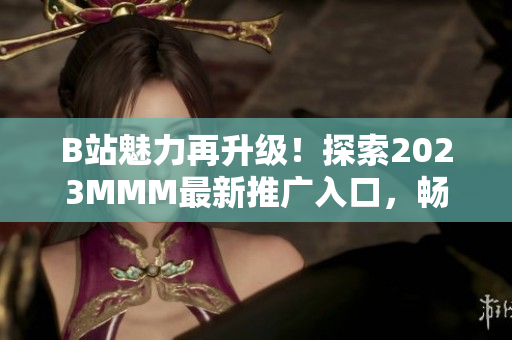 B站魅力再升級！探索2023MMM最新推廣入口，暢享全新體驗(yàn)
