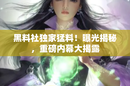 黑料社獨(dú)家猛料！曝光揭秘，重磅內(nèi)幕大揭露