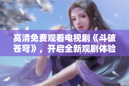 高清免費觀看電視劇《斗破蒼穹》，開啟全新觀劇體驗