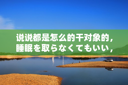 說說都是怎么的干對(duì)象的，睡眠を取らなくてもいい，睡覺抓著小雞一晚上會(huì)怎樣，睡過年紀(jì)最大的多少歲六十多，水潤(rùn)緊致銷魂低吟古代，水潤(rùn)緊致銷魂低吟47