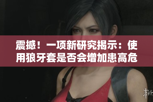 震撼！一項新研究揭示：使用狼牙套是否會增加患高危HPV的風(fēng)險？