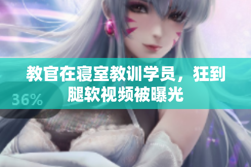 教官在寢室教訓(xùn)學(xué)員，狂到腿軟視頻被曝光