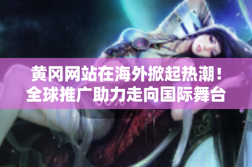 黃岡網(wǎng)站在海外掀起熱潮！全球推廣助力走向國際舞臺