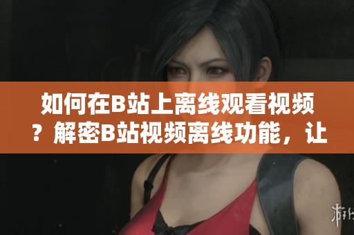 如何在B站上離線觀看視頻？解密B站視頻離線功能，讓你可隨時(shí)隨地暢享精彩內(nèi)容