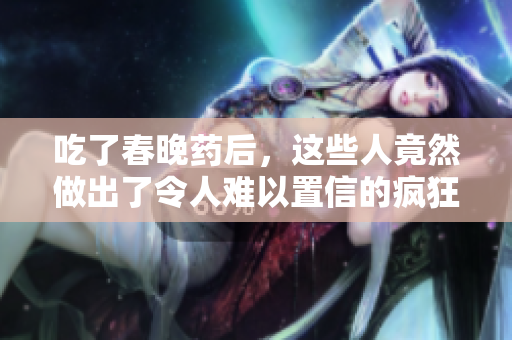 吃了春晚藥后，這些人竟然做出了令人難以置信的瘋狂舉動