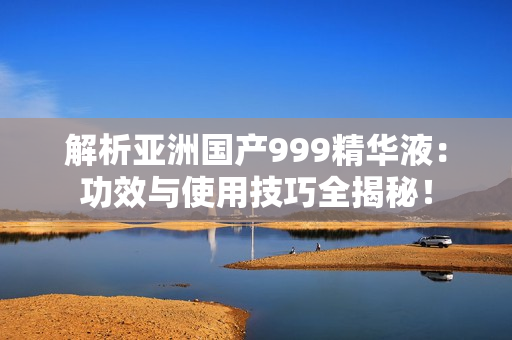 解析亞洲國(guó)產(chǎn)999精華液：功效與使用技巧全揭秘！