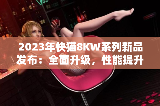 2023年快貓8KW系列新品發(fā)布：全面升級(jí)，性能提升，讓您暢享更多娛樂(lè)快感