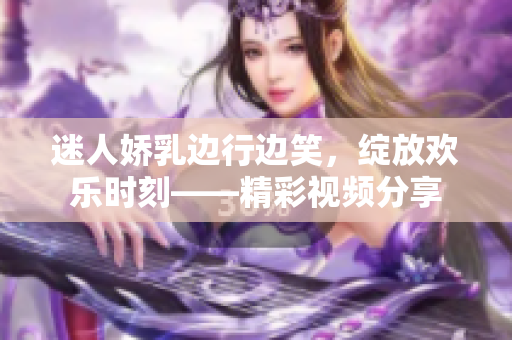 迷人嬌乳邊行邊笑，綻放歡樂時刻——精彩視頻分享