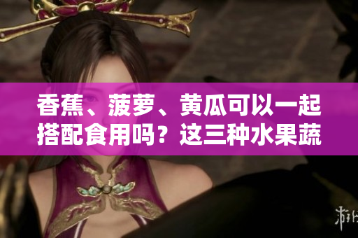 香蕉、菠蘿、黃瓜可以一起搭配食用嗎？這三種水果蔬菜的吃法有哪些要注意的？