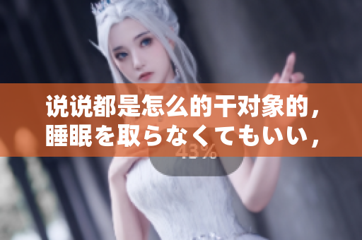 說說都是怎么的干對象的，睡眠を取らなくてもいい，睡覺抓著小雞一晚上會怎樣，睡過年紀(jì)最大的多少歲六十多，水潤緊致銷魂低吟古代，水潤緊致銷魂低吟653