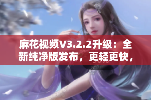 麻花視頻V3.2.2升級(jí)：全新純凈版發(fā)布，更輕更快，觀影體驗(yàn)再升級(jí)
