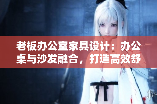 老板辦公室家具設(shè)計(jì)：辦公桌與沙發(fā)融合，打造高效舒適辦公環(huán)境
