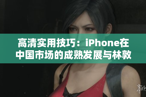 高清實(shí)用技巧：iPhone在中國市場(chǎng)的成熟發(fā)展與林敦的探索