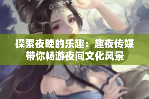 探索夜晚的樂趣：趣夜傳媒帶你暢游夜間文化風(fēng)景
