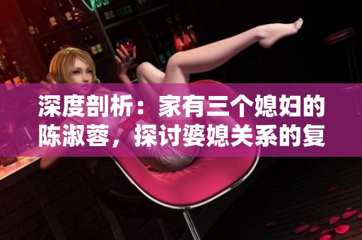 深度剖析：家有三個媳婦的陳淑蓉，探討婆媳關(guān)系的復(fù)雜性