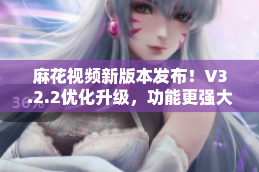 麻花視頻新版本發(fā)布！V3.2.2優(yōu)化升級，功能更強大，體驗更流暢