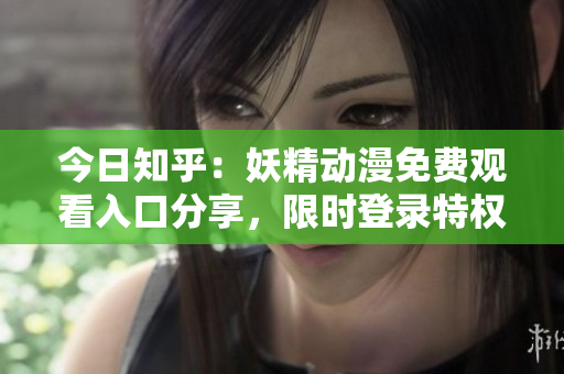 今日知乎：妖精動(dòng)漫免費(fèi)觀看入口分享，限時(shí)登錄特權(quán)！