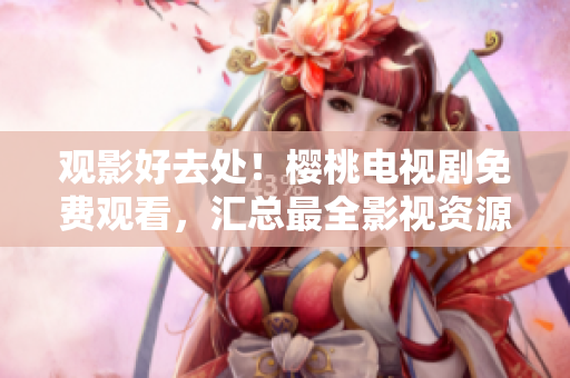 觀影好去處！櫻桃電視劇免費觀看，匯總最全影視資源大集合