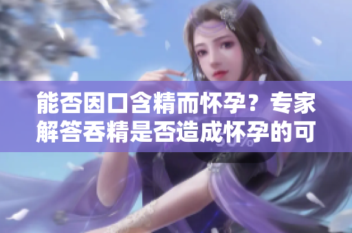 能否因口含精而懷孕？專家解答吞精是否造成懷孕的可能性