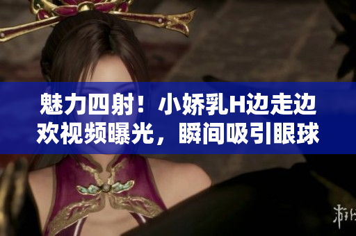 魅力四射！小嬌乳H邊走邊歡視頻曝光，瞬間吸引眼球
