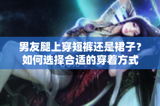男友腿上穿短褲還是裙子？如何選擇合適的穿著方式