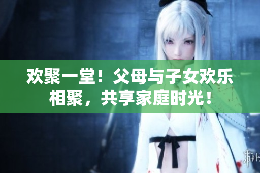 歡聚一堂！父母與子女歡樂(lè)相聚，共享家庭時(shí)光！