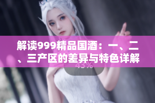 解讀999精品國酒：一、二、三產(chǎn)區(qū)的差異與特色詳解