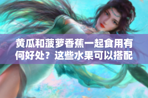 黃瓜和菠蘿香蕉一起食用有何好處？這些水果可以搭配食用嗎？