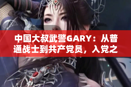 中國大叔武警GARY：從普通戰(zhàn)士到共產(chǎn)黨員，入黨之路崢嶸歲月