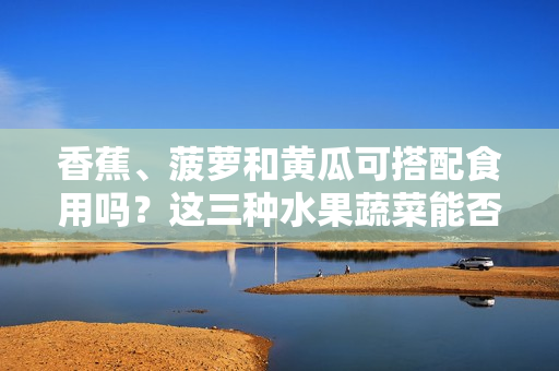 香蕉、菠蘿和黃瓜可搭配食用嗎？這三種水果蔬菜能否一起食用？