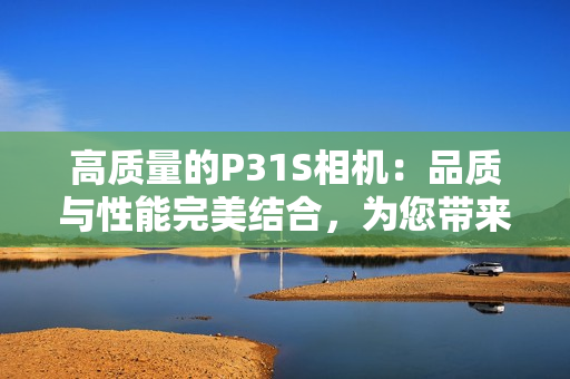 高質(zhì)量的P31S相機：品質(zhì)與性能完美結(jié)合，為您帶來卓越的攝影體驗