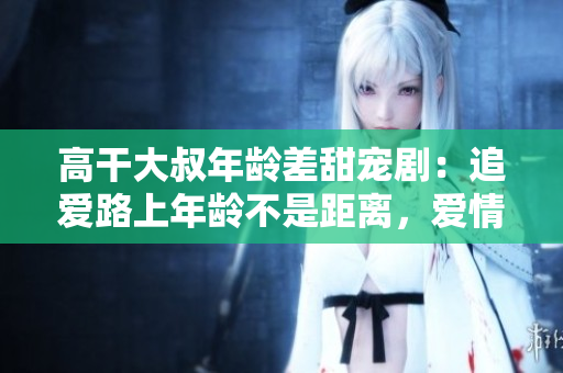 高干大叔年齡差甜寵?。鹤窅勐飞夏挲g不是距離，愛情不設(shè)限